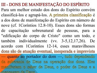 Para um melhor estudo dos dons do Espírito convém
classificá-los e agrupá-los. é
a dos dons de manifestação do Espírito em número de
nove (cf. 1Coríntios 12.8-10). Esses dons são formas
de capacitação sobrenatural de pessoas, para a
"edificação do corpo de Cristo" como um todo, e
também individualmente (vv. 3-5,12,17,26). De
acordo com 1Coríntios 12-14, esses maravilhosos
— quanto ao portador do dom —,
 