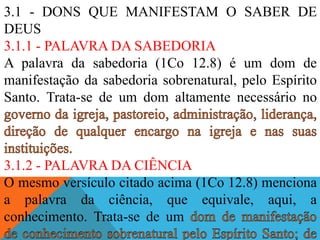 3.1 - DONS QUE MANIFESTAM O SABER DE
DEUS
3.1.1 - PALAVRA DA SABEDORIA
A palavra da sabedoria (1Co 12.8) é um dom de
manifestação da sabedoria sobrenatural, pelo Espírito
Santo. Trata-se de um dom altamente necessário no
3.1.2 - PALAVRA DA CIÊNCIA
O mesmo versículo citado acima (1Co 12.8) menciona
a palavra da ciência, que equivale, aqui, a
conhecimento. Trata-se de um
 