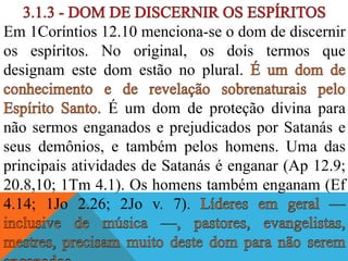 Em 1Coríntios 12.10 menciona-se o dom de discernir
os espíritos. No original, os dois termos que
designam este dom estão no plural.
É um dom de proteção divina para
não sermos enganados e prejudicados por Satanás e
seus demônios, e também pelos homens. Uma das
principais atividades de Satanás é enganar (Ap 12.9;
20.8,10; 1Tm 4.1). Os homens também enganam (Ef
4.14; 1Jo 2.26; 2Jo v. 7).
 