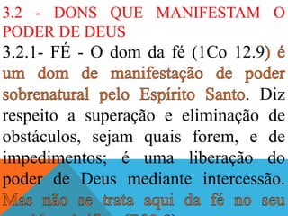 3.2 - DONS QUE MANIFESTAM O
PODER DE DEUS
3.2.1- FÉ - O dom da fé (1Co 12.9
. Diz
respeito a superação e eliminação de
obstáculos, sejam quais forem, e de
impedimentos; é uma liberação do
poder de Deus mediante intercessão.
 