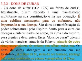 3.2.2 - DONS DE CURAR
- Os dons de curar (1Co 12.9) ou "dons de curas",
literalmente, dizem respeito a uma manifestação
multiforme na sua constituição e na sua operação.
São dons de manifestação de
poder sobrenatural pelo Espírito Santo para a cura das
doenças e enfermidades do corpo, da alma e do espírito,
para crentes e descrentes. Esses "dons de curas" operam
de várias maneiras: através da Palavra;
. Os
dons de curas abrangem o ser humano em sua
totalidade;
 