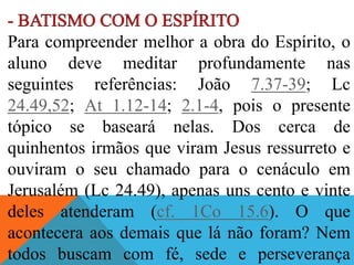Para compreender melhor a obra do Espírito, o
aluno deve meditar profundamente nas
seguintes referências: João 7.37-39; Lc
24.49,52; At 1.12-14; 2.1-4, pois o presente
tópico se baseará nelas. Dos cerca de
quinhentos irmãos que viram Jesus ressurreto e
ouviram o seu chamado para o cenáculo em
Jerusalém (Lc 24.49), apenas uns cento e vinte
deles atenderam (cf. 1Co 15.6). O que
acontecera aos demais que lá não foram? Nem
todos buscam com fé, sede e perseverança
 