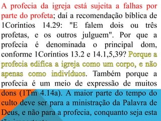 A profecia da igreja está sujeita a falhas por
parte do profeta; daí a recomendação bíblica de
1Coríntios 14.29: "E falem dois ou três
profetas, e os outros julguem". Por que a
profecia é denominada o principal dom,
conforme 1Coríntios 13.2 e 14.1,5,39?
. Também porque a
profecia é um meio de expressão de muitos
dons (1Tm 4.14a). A maior parte do tempo do
culto deve ser para a ministração da Palavra de
Deus, e não para a profecia, conquanto seja esta
 
