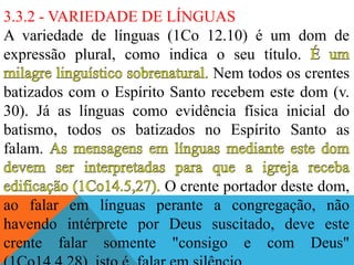 3.3.2 - VARIEDADE DE LÍNGUAS
A variedade de línguas (1Co 12.10) é um dom de
expressão plural, como indica o seu título.
Nem todos os crentes
batizados com o Espírito Santo recebem este dom (v.
30). Já as línguas como evidência física inicial do
batismo, todos os batizados no Espírito Santo as
falam.
O crente portador deste dom,
ao falar em línguas perante a congregação, não
havendo intérprete por Deus suscitado, deve este
crente falar somente "consigo e com Deus"
 