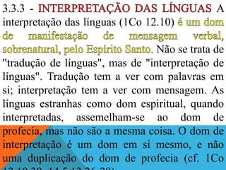 3.3.3 - A
interpretação das línguas (1Co 12.10)
Não se trata de
"tradução de línguas", mas de "interpretação de
línguas". Tradução tem a ver com palavras em
si; interpretação tem a ver com mensagem. As
línguas estranhas como dom espiritual, quando
interpretadas, assemelham-se ao dom de
profecia, mas não são a mesma coisa. O dom de
interpretação é um dom em si mesmo, e não
uma duplicação do dom de profecia (cf. 1Co
 