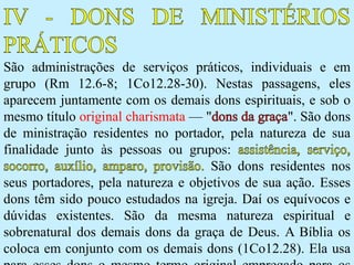 São administrações de serviços práticos, individuais e em
grupo (Rm 12.6-8; 1Co12.28-30). Nestas passagens, eles
aparecem juntamente com os demais dons espirituais, e sob o
mesmo título original charismata — " ". São dons
de ministração residentes no portador, pela natureza de sua
finalidade junto às pessoas ou grupos:
São dons residentes nos
seus portadores, pela natureza e objetivos de sua ação. Esses
dons têm sido pouco estudados na igreja. Daí os equívocos e
dúvidas existentes. São da mesma natureza espiritual e
sobrenatural dos demais dons da graça de Deus. A Bíblia os
coloca em conjunto com os demais dons (1Co12.28). Ela usa
 