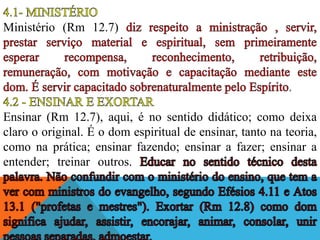 Ministério (Rm 12.7)
Ensinar (Rm 12.7), aqui, é no sentido didático; como deixa
claro o original. É o dom espiritual de ensinar, tanto na teoria,
como na prática; ensinar fazendo; ensinar a fazer; ensinar a
entender; treinar outros.
 