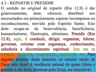 4.3 - REPARTIR E PRESIDIR
O sentido no original de repartir (Rm 12.8) é dar
generosamente, doar, oferecer, distribuir aos
necessitados em primeiramente esperar recompensa ou
reconhecimento, movido pelo Espírito Santo. Este
dom ocupa-se da benevolência, beneficência,
humanitarismo, filantropia, altruísmo.
 