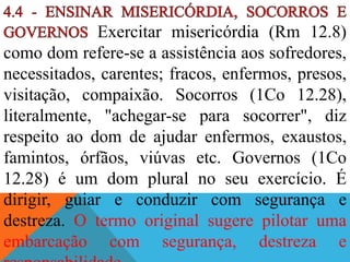 Exercitar misericórdia (Rm 12.8)
como dom refere-se a assistência aos sofredores,
necessitados, carentes; fracos, enfermos, presos,
visitação, compaixão. Socorros (1Co 12.28),
literalmente, "achegar-se para socorrer", diz
respeito ao dom de ajudar enfermos, exaustos,
famintos, órfãos, viúvas etc. Governos (1Co
12.28) é um dom plural no seu exercício. É
dirigir, guiar e conduzir com segurança e
destreza. O termo original sugere pilotar uma
embarcação com segurança, destreza e
 
