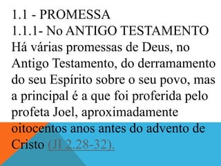 1.1 - PROMESSA
1.1.1- No ANTIGO TESTAMENTO
Há várias promessas de Deus, no
Antigo Testamento, do derramamento
do seu Espírito sobre o seu povo, mas
a principal é a que foi proferida pelo
profeta Joel, aproximadamente
oitocentos anos antes do advento de
Cristo (JI 2.28-32).
 