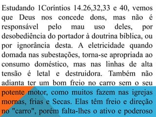 Estudando 1Coríntios 14.26,32,33 e 40, vemos
que Deus nos concede dons, mas não é
responsável pelo mau uso deles, por
desobediência do portador à doutrina bíblica, ou
por ignorância desta. A eletricidade quando
domada nas subestações, torna-se apropriada ao
consumo doméstico, mas nas linhas de alta
tensão é letal e destruidora. Também não
adianta ter um bom freio no carro sem o seu
potente motor, como muitos fazem nas igrejas
mornas, frias e Secas. Elas têm freio e direção
no "carro", porém falta-lhes o ativo e poderoso
 
