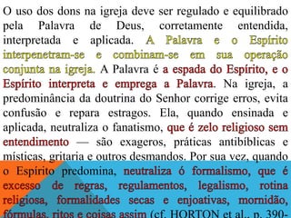 O uso dos dons na igreja deve ser regulado e equilibrado
pela Palavra de Deus, corretamente entendida,
interpretada e aplicada.
A Palavra é
. Na igreja, a
predominância da doutrina do Senhor corrige erros, evita
confusão e repara estragos. Ela, quando ensinada e
aplicada, neutraliza o fanatismo,
— são exageros, práticas antibíblicas e
místicas, gritaria e outros desmandos. Por sua vez, quando
o Espírito predomina,
 