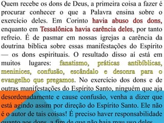 Quem recebe os dons de Deus, a primeira coisa a fazer é
procurar conhecer o que a Palavra ensina sobre o
exercício deles. Em Corinto
enquanto em , por tanto
refreio. É de pasmar em nossas igrejas a carência da
doutrina bíblica sobre essas manifestações do Espírito
— os dons espirituais. O resultado disso aí está em
muitos lugares:
. No exercício dos dons e de
outras manifestações do Espírito Santo, ninguém que aja
desordenadamente e cause confusão, venha a dizer que
está agindo assim por direção do Espírito Santo. Ele não
é o autor de tais coisas! É preciso haver responsabilidade
 