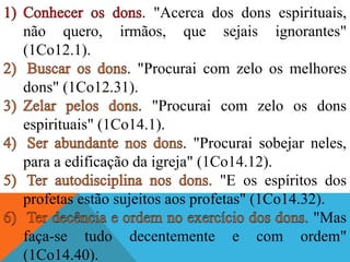 . "Acerca dos dons espirituais,
não quero, irmãos, que sejais ignorantes"
(1Co12.1).
. "Procurai com zelo os melhores
dons" (1Co12.31).
"Procurai com zelo os dons
espirituais" (1Co14.1).
. "Procurai sobejar neles,
para a edificação da igreja" (1Co14.12).
"E os espíritos dos
profetas estão sujeitos aos profetas" (1Co14.32).
"Mas
faça-se tudo decentemente e com ordem"
(1Co14.40).
 
