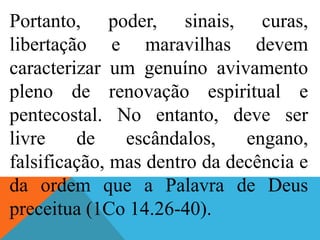 Portanto, poder, sinais, curas,
libertação e maravilhas devem
caracterizar um genuíno avivamento
pleno de renovação espiritual e
pentecostal. No entanto, deve ser
livre de escândalos, engano,
falsificação, mas dentro da decência e
da ordem que a Palavra de Deus
preceitua (1Co 14.26-40).
 