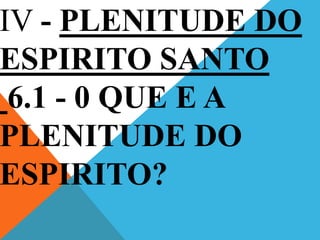 IV - PLENITUDE DO
ESPIRITO SANTO
6.1 - 0 QUE E A
PLENITUDE DO
ESPIRITO?
 