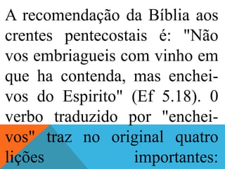 A recomendação da Bíblia aos
crentes pentecostais é: "Não
vos embriagueis com vinho em
que ha contenda, mas enchei-
vos do Espirito" (Ef 5.18). 0
verbo traduzido por "enchei-
vos" traz no original quatro
lições importantes:
 