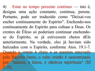 4) Estar no tempo presente continuo — isto é,
designa uma ação constante, continua, perene.
Portanto, pode ser traduzido como "Deixai-vos
encher continuamente do Espirito". Enchendo-nos
continuamente do Espirito para cultuar a Deus. Os
crentes de Éfeso só poderiam continuar enchendo-
se do Espirito, se já estivessem cheios dEle
anteriormente. Na verdade, eles já haviam sido
batizados com o Espirito, conforme Atos. 19.1-7.
 