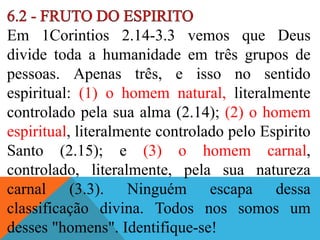 Em 1Corintios 2.14-3.3 vemos que Deus
divide toda a humanidade em três grupos de
pessoas. Apenas três, e isso no sentido
espiritual: (1) o homem natural, literalmente
controlado pela sua alma (2.14); (2) o homem
espiritual, literalmente controlado pelo Espirito
Santo (2.15); e (3) o homem carnal,
controlado, literalmente, pela sua natureza
carnal (3.3). Ninguém escapa dessa
classificação divina. Todos nos somos um
desses "homens". Identifique-se!
 