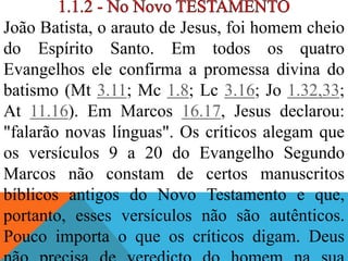 João Batista, o arauto de Jesus, foi homem cheio
do Espírito Santo. Em todos os quatro
Evangelhos ele confirma a promessa divina do
batismo (Mt 3.11; Mc 1.8; Lc 3.16; Jo 1.32,33;
At 11.16). Em Marcos 16.17, Jesus declarou:
"falarão novas línguas". Os críticos alegam que
os versículos 9 a 20 do Evangelho Segundo
Marcos não constam de certos manuscritos
bíblicos antigos do Novo Testamento e que,
portanto, esses versículos não são autênticos.
Pouco importa o que os críticos digam. Deus
 