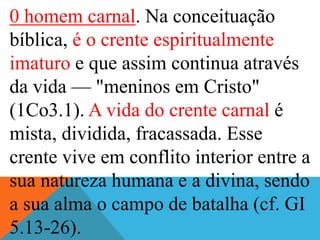 0 homem carnal. Na conceituação
bíblica, é o crente espiritualmente
imaturo e que assim continua através
da vida — "meninos em Cristo"
(1Co3.1). A vida do crente carnal é
mista, dividida, fracassada. Esse
crente vive em conflito interior entre a
sua natureza humana e a divina, sendo
a sua alma o campo de batalha (cf. GI
5.13-26).
 