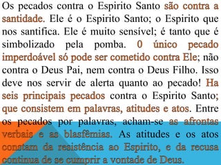 Os pecados contra o Espirito Santo
Ele é o Espirito Santo; o Espirito que
nos santifica. Ele é muito sensível; é tanto que é
simbolizado pela pomba.
; não
contra o Deus Pai, nem contra o Deus Filho. Isso
deve nos servir de alerta quanto ao pecado!
contra o Espirito Santo
. Entre
os pecados por palavras, acham-se
As atitudes e os atos
 