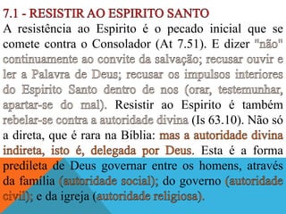 A resistência ao Espirito é o pecado inicial que se
comete contra o Consolador (At 7.51). E dizer
Resistir ao Espirito é também
(Is 63.10). Não só
a direta, que é rara na Bíblia:
. Esta é a forma
predileta de Deus governar entre os homens, através
da família do governo
e da igreja (
 