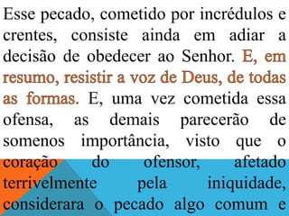 Esse pecado, cometido por incrédulos e
crentes, consiste ainda em adiar a
decisão de obedecer ao Senhor.
E, uma vez cometida essa
ofensa, as demais parecerão de
somenos importância, visto que o
coração do ofensor, afetado
terrivelmente pela iniquidade,
considerara o pecado algo comum e
 