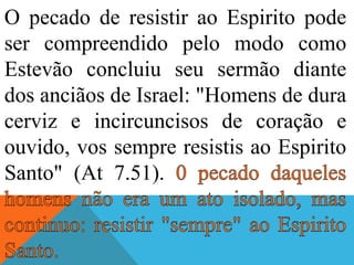 O pecado de resistir ao Espirito pode
ser compreendido pelo modo como
Estevão concluiu seu sermão diante
dos anciãos de Israel: "Homens de dura
cerviz e incircuncisos de coração e
ouvido, vos sempre resistis ao Espirito
Santo" (At 7.51).
 