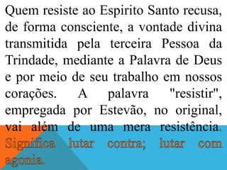 Quem resiste ao Espirito Santo recusa,
de forma consciente, a vontade divina
transmitida pela terceira Pessoa da
Trindade, mediante a Palavra de Deus
e por meio de seu trabalho em nossos
corações. A palavra "resistir",
empregada por Estevão, no original,
vai além de uma mera resistência
 
