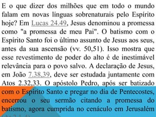 E o que dizer dos milhões que em todo o mundo
falam em novas línguas sobrenaturais pelo Espírito
hoje? Em Lucas 24.49, Jesus denominou a promessa
como "a promessa de meu Pai". O batismo com o
Espírito Santo foi o último assunto de Jesus aos seus,
antes da sua ascensão (vv. 50,51). Isso mostra que
esse revestimento de poder do alto é de inestimável
relevância para o povo salvo. A declaração de Jesus,
em João 7.38,39, deve ser estudada juntamente com
Atos 2.32,33. O apóstolo Pedro, após ser batizado
com o Espírito Santo e pregar no dia de Pentecostes,
encerrou o seu sermão citando a promessa do
batismo, agora cumprida no cenáculo em Jerusalém
 