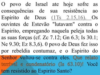 O povo de Israel ate hoje sofre as
consequências de sua resistência ao
Espirito de Deus (1Ts 2.15,16). Os
ouvintes de Estevão "lutavam" contra o
Espirito, empregando naquela peleja todas
as suas forças (cf. Zc 7.12; Gn 6.3; Is 30.1;
Ne 9.30; Ez 8.3,6). 0 povo de Deus fez isso
por rebeldia contumaz, e o Espirito do
Senhor voltou-se contra eles.
Você
tem resistido ao Espirito Santo?
 