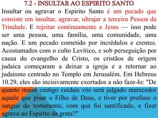 Insultar ou agravar o Espirito Santo é um pecado que
consiste em insultar, agravar, ultrajar a terceira Pessoa da
Trindade. E rejeitar continuamente a Jesus — isso pode
ser uma pessoa, uma família, uma comunidade, uma
nação. E um pecado cometido por incrédulos e crentes.
Acostumados com o culto Levítico, e sob perseguição por
causa do evangelho de Cristo, os cristãos de origem
judaica começaram a deixar a igreja e a retornar ao
judaísmo centrado no Templo em Jerusalém. Em Hebreus
10.29, eles são incisivamente exortados a não faze-lo: "De
quanto maior castigo cuidais vós será julgado merecedor
aquele que pisar o Filho de Deus, e tiver por profano o
sangue do testamento, com que foi santificado, e fizer
agravo ao Espirito da grata?"
 