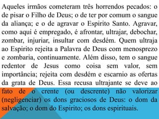 Aqueles irmãos cometeram três horrendos pecados: o
de pisar o Filho de Deus; o de ter por comum o sangue
da aliança; e o de agravar o Espirito Santo. Agravar,
como aqui é empregado, é afrontar, ultrajar, debochar,
zombar, injuriar, insultar com desdém. Quem ultraja
ao Espirito rejeita a Palavra de Deus com menosprezo
e zombaria, continuamente. Além disso, tem o sangue
redentor de Jesus como coisa sem valor, sem
importância; rejeita com desdém e escarnio as ofertas
da grata de Deus. Essa recusa ultrajante se deve ao
fato de o crente (ou descrente) não valorizar
(negligenciar) os dons graciosos de Deus: o dom da
salvação; o dom do Espirito; os dons espirituais.
 