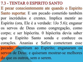 . E um pecado cometido também
por incrédulos e crentes. Implica mentir ao
Espirito (ora, Ele é a verdade: 1Jo 5.6); enganar
os servos de Deus como congregação, como
corpo; e ser hipócrita. 0 hipócrita devia saber
que o Espirito Santo sonda e conhece os
corações. Ananias e Safira cometeram esse
pecado; mentiram ao Espirito; enganaram os
servos de Deus; e quiseram mostrar-se melhores
do que os outros, sem o serem.
 