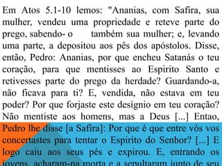Em Atos 5.1-10 lemos: "Ananias, com Safira, sua
mulher, vendeu uma propriedade e reteve parte do
prego, sabendo- o também sua mulher; e, levando
uma parte, a depositou aos pês dos apóstolos. Disse,
então, Pedro: Ananias, por que encheu Satanás o teu
coração, para que mentisses ao Espirito Santo e
retivesses parte do prego da herdade? Guardando-a,
não ficava para ti? E, vendida, não estava em teu
poder? Por que forjaste este desígnio em teu coração?
Não mentiste aos homens, mas a Deus [...] Entao,
Pedro lhe disse [a Safira]: Por que é que entre vós vos
concertastes para tentar o Espirito do Senhor? [...] E
logo caiu aos seus pés e expirou. E, entrando os
 