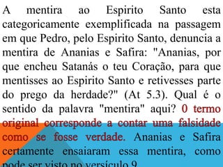 A mentira ao Espirito Santo esta
categoricamente exemplificada na passagem
em que Pedro, pelo Espirito Santo, denuncia a
mentira de Ananias e Safira: "Ananias, por
que encheu Satanás o teu Coração, para que
mentisses ao Espirito Santo e retivesses parte
do prego da herdade?" (At 5.3). Qual é o
sentido da palavra "mentira" aqui?
Ananias e Safira
certamente ensaiaram essa mentira, como
 