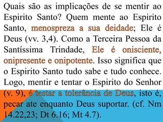 Quais são as implicações de se mentir ao
Espirito Santo? Quem mente ao Espirito
Santo, ; Ele é
Deus (vv. 3,4). Como a Terceira Pessoa da
Santíssima Trindade,
. Isso significa que
o Espirito Santo tudo sabe e tudo conhece.
Logo, mentir e tentar o Espirito do Senhor
(v. 9), , isto é,
pecar ate enquanto Deus suportar. (cf. Nm
14.22,23; Dt 6.16; Mt 4.7).
 