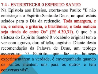Na Epistola aos Efésios, exorta-nos Paulo: "E não
entristeçais o Espirito Santo de Deus, no qual estais
selados para o Dia da redenção.
0 que é a
tristeza do Espirito Santo? 0 vocábulo original tem a
ver com agravo, dor, aflição, angústia. Diante desta
recomendação da Palavra de Deus, um teólogo
asseverou: "0 Espirito, que faz os homens
experimentarem a verdade, é envergonhado quando
os santos mentem uns para os outros e tem
conversas vãs".
 