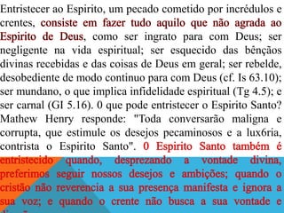 Entristecer ao Espirito, um pecado cometido por incrédulos e
crentes,
, como ser ingrato para com Deus; ser
negligente na vida espiritual; ser esquecido das bênçãos
divinas recebidas e das coisas de Deus em geral; ser rebelde,
desobediente de modo continuo para com Deus (cf. Is 63.10);
ser mundano, o que implica infidelidade espiritual (Tg 4.5); e
ser carnal (GI 5.16). 0 que pode entristecer o Espirito Santo?
Mathew Henry responde: "Toda conversarão maligna e
corrupta, que estimule os desejos pecaminosos e a lux6ria,
contrista o Espirito Santo".
 