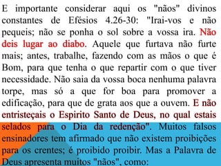 E importante considerar aqui os "nãos" divinos
constantes de Efésios 4.26-30: "Irai-vos e não
pequeis; não se ponha o sol sobre a vossa ira.
. Aquele que furtava não furte
mais; antes, trabalhe, fazendo com as mãos o que é
Bom, para que tenha o que repartir com o que tiver
necessidade. Não saia da vossa boca nenhuma palavra
torpe, mas só a que for boa para promover a
edificação, para que de grata aos que a ouvem.
. Muitos falsos
ensinadores tem afirmado que não existem proibições
para os crentes; é proibido proibir. Mas a Palavra de
Deus apresenta muitos "nãos", como:
 