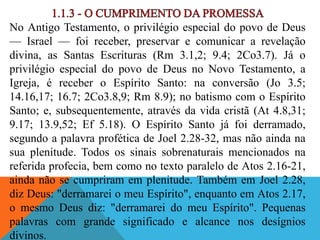 No Antigo Testamento, o privilégio especial do povo de Deus
— Israel — foi receber, preservar e comunicar a revelação
divina, as Santas Escrituras (Rm 3.1,2; 9.4; 2Co3.7). Já o
privilégio especial do povo de Deus no Novo Testamento, a
Igreja, é receber o Espírito Santo: na conversão (Jo 3.5;
14.16,17; 16.7; 2Co3.8,9; Rm 8.9); no batismo com o Espírito
Santo; e, subsequentemente, através da vida cristã (At 4.8,31;
9.17; 13.9,52; Ef 5.18). O Espírito Santo já foi derramado,
segundo a palavra profética de Joel 2.28-32, mas não ainda na
sua plenitude. Todos os sinais sobrenaturais mencionados na
referida profecia, bem como no texto paralelo de Atos 2.16-21,
ainda não se cumpriram em plenitude. Também em Joel 2.28,
diz Deus: "derramarei o meu Espírito", enquanto em Atos 2.17,
o mesmo Deus diz: "derramarei do meu Espírito". Pequenas
palavras com grande significado e alcance nos desígnios
divinos.
 