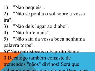 1) "Não pequeis".
2) "Não se ponha o sol sobre a vossa
ira".
3) "Não deis lugar ao diabo".
4) "Não furte mais".
5) "Não saia da vossa boca nenhuma
palavra torpe".
6)"Não entristeçais o Espirito Santo".
0 Decálogo também consiste de
tremendos "nãos" divinos! Será que
 