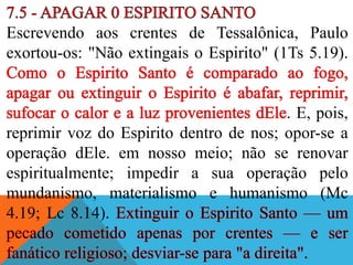 Escrevendo aos crentes de Tessalônica, Paulo
exortou-os: "Não extingais o Espirito" (1Ts 5.19).
. E, pois,
reprimir voz do Espirito dentro de nos; opor-se a
operação dEle. em nosso meio; não se renovar
espiritualmente; impedir a sua operação pelo
mundanismo, materialismo e humanismo (Mc
4.19; Lc 8.14).
 