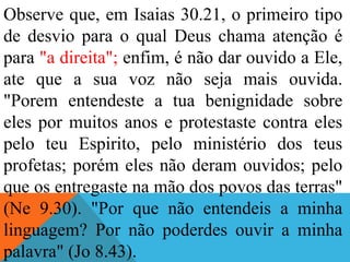 Observe que, em Isaias 30.21, o primeiro tipo
de desvio para o qual Deus chama atenção é
para "a direita"; enfim, é não dar ouvido a Ele,
ate que a sua voz não seja mais ouvida.
"Porem entendeste a tua benignidade sobre
eles por muitos anos e protestaste contra eles
pelo teu Espirito, pelo ministério dos teus
profetas; porém eles não deram ouvidos; pelo
que os entregaste na mão dos povos das terras"
(Ne 9.30). "Por que não entendeis a minha
linguagem? Por não poderdes ouvir a minha
palavra" (Jo 8.43).
 