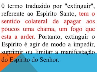 0 termo traduzido por "extinguir",
referente ao Espirito Santo, tem o
sentido colateral de apagar aos
poucos uma chama, um fogo que
esta a arder. Portanto, extinguir o
Espirito é agir de modo a impedir,
suprimir ou limitar a manifestação
do Espirito do Senhor.
 