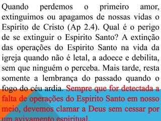 Quando perdemos o primeiro amor,
extinguimos ou apagamos de nossas vidas o
Espirito de Cristo (Ap 2.4). Qual é o perigo
de se extinguir o Espirito Santo? A extinção
das operações do Espirito Santo na vida da
igreja quando não é letal, a adoece e debilita,
sem que ninguém o perceba. Mais tarde, resta
somente a lembrança do passado quando o
fogo do céu ardia.
 