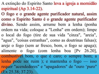 A extinção do Espirito Santo
Sendo assim, arrume bem a lenha (ponha
ordem na vida; coloque a "Lenha" em ordem); limpe
o local do fogo (tire de sua vida "cinza", "areia",
"agua", "coisas estranhas", como as doutrinas falsas);
areje o fogo (sem ar fresco, bom, o fogo se apaga);
alimente o fogo (com lenha boa [Pv 26.20],
combustível bom, o que é caro; o sempre bom; a
lenha pode ser ruim ); e mantenha o fogo — isso
requer "acendedores" e "apagadores" de "ouro ‘puro"
(Ex 25.38; 37.23).
 