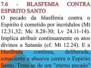 O pecado da blasfêmia contra o
Espirito é cometido por incrédulos (Mt
12.31,32; Mc 8.28-30; Lv 24.11-14).
Implica atribuir continuamente os atos
divinos a Satanás (cf. Mt 12.24). E a
blasfêmia continua, deliberada,
consciente e abusiva contra o Espirito
Santo. Trata-se de um "eterno pecado"
 