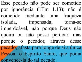 Esse pecado não pode ser cometido
por ignorância (1Tm 1.13); não é
cometido mediante uma fraqueza
isolada, impensada; torna-se
imperdoável, não porque Deus não
queira ou não possa perdoar, mas
porque o pecador, através desse
pecado, afasta para longe de si a única
Pessoa, o Espirito Santo, que podia
convence-la do tal pecado.
 